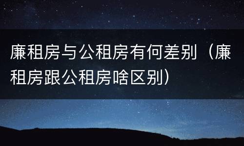 廉租房与公租房有何差别（廉租房跟公租房啥区别）