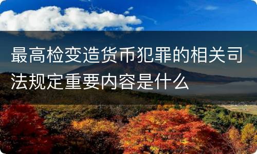 最高检变造货币犯罪的相关司法规定重要内容是什么