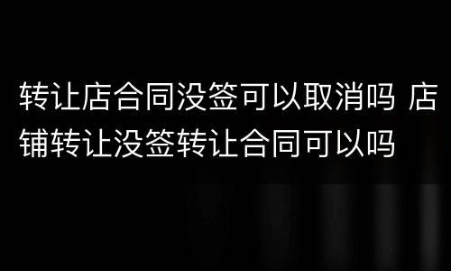 转让店合同没签可以取消吗 店铺转让没签转让合同可以吗