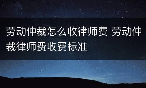 劳动仲裁怎么收律师费 劳动仲裁律师费收费标准
