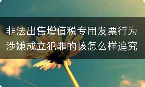 非法出售增值税专用发票行为涉嫌成立犯罪的该怎么样追究法律责任
