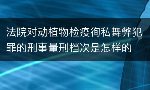 法院对动植物检疫徇私舞弊犯罪的刑事量刑档次是怎样的