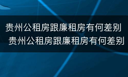 贵州公租房跟廉租房有何差别 贵州公租房跟廉租房有何差别呢