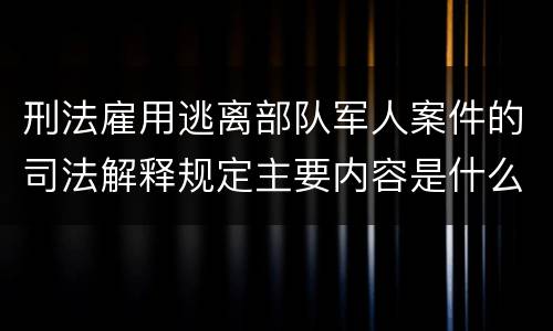 刑法雇用逃离部队军人案件的司法解释规定主要内容是什么