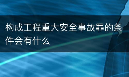 构成工程重大安全事故罪的条件会有什么