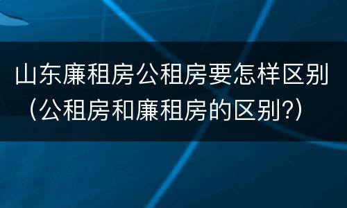 山东廉租房公租房要怎样区别（公租房和廉租房的区别?）