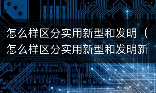 怎么样区分实用新型和发明（怎么样区分实用新型和发明新型）