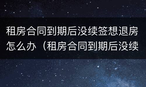 租房合同到期后没续签想退房怎么办（租房合同到期后没续签想退房怎么办呢）
