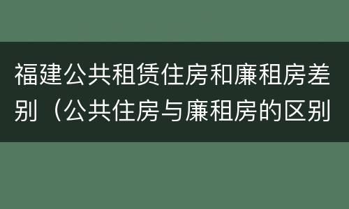 福建公共租赁住房和廉租房差别（公共住房与廉租房的区别）