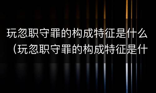 玩忽职守罪的构成特征是什么（玩忽职守罪的构成特征是什么意思）