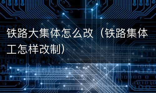 铁路大集体怎么改（铁路集体工怎样改制）