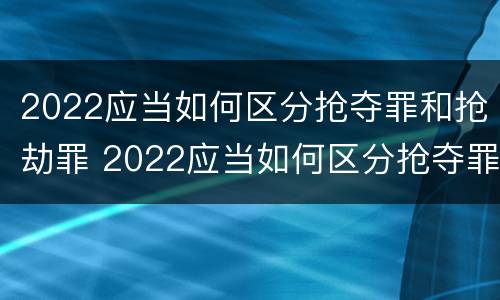 2022应当如何区分抢夺罪和抢劫罪 2022应当如何区分抢夺罪和抢劫罪呢