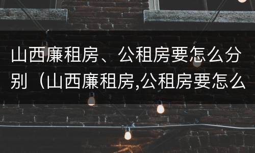 山西廉租房、公租房要怎么分别（山西廉租房,公租房要怎么分别摇号）