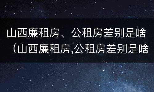 山西廉租房、公租房差别是啥（山西廉租房,公租房差别是啥啊）