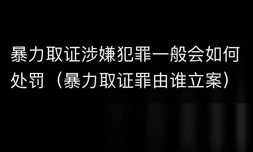 暴力取证涉嫌犯罪一般会如何处罚（暴力取证罪由谁立案）