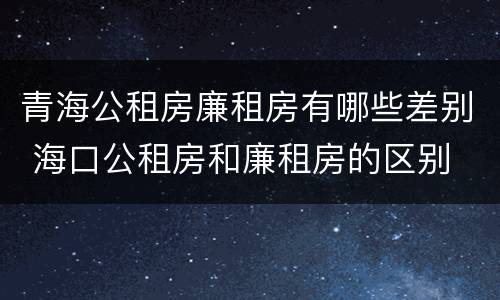 青海公租房廉租房有哪些差别 海口公租房和廉租房的区别