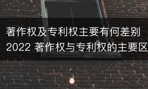 著作权及专利权主要有何差别2022 著作权与专利权的主要区别
