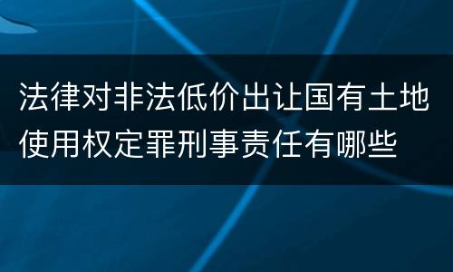 法律对非法低价出让国有土地使用权定罪刑事责任有哪些