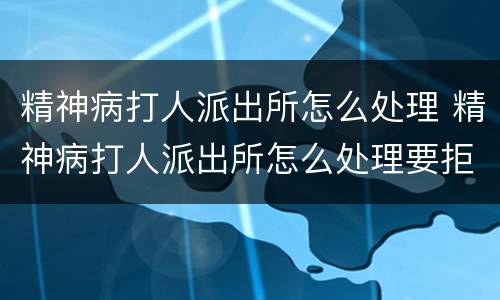 精神病打人派出所怎么处理 精神病打人派出所怎么处理要拒留吗