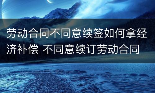 劳动合同不同意续签如何拿经济补偿 不同意续订劳动合同