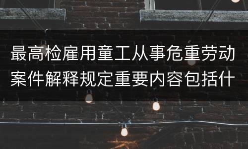 最高检雇用童工从事危重劳动案件解释规定重要内容包括什么