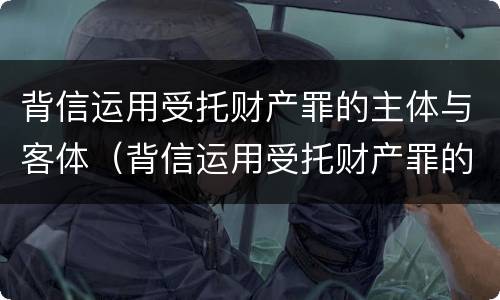 背信运用受托财产罪的主体与客体（背信运用受托财产罪的主体与客体是）