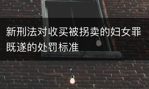 新刑法对收买被拐卖的妇女罪既遂的处罚标准
