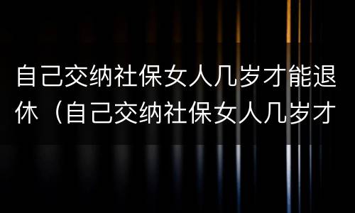 自己交纳社保女人几岁才能退休（自己交纳社保女人几岁才能退休呢）