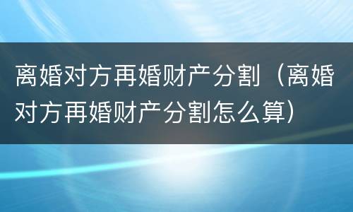 离婚对方再婚财产分割（离婚对方再婚财产分割怎么算）