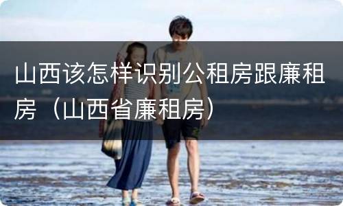 山西该怎样识别公租房跟廉租房（山西省廉租房）