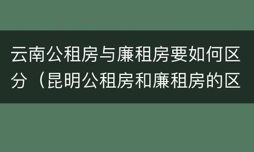 云南公租房与廉租房要如何区分（昆明公租房和廉租房的区别）