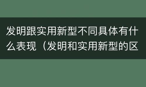 发明跟实用新型不同具体有什么表现（发明和实用新型的区别和联系有什么）