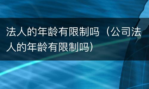 法人的年龄有限制吗（公司法人的年龄有限制吗）