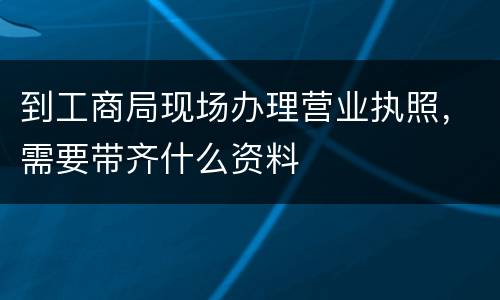 到工商局现场办理营业执照，需要带齐什么资料