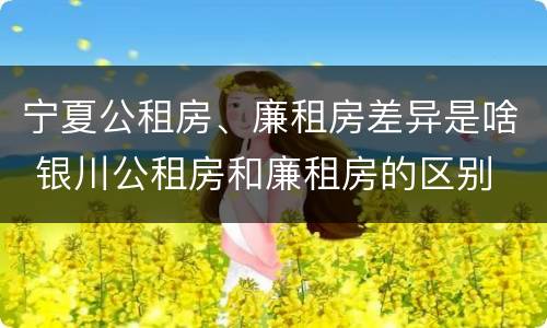 宁夏公租房、廉租房差异是啥 银川公租房和廉租房的区别