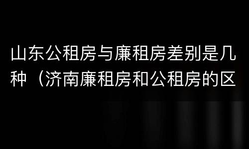 山东公租房与廉租房差别是几种（济南廉租房和公租房的区别）