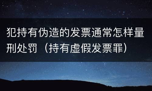 犯持有伪造的发票通常怎样量刑处罚（持有虚假发票罪）