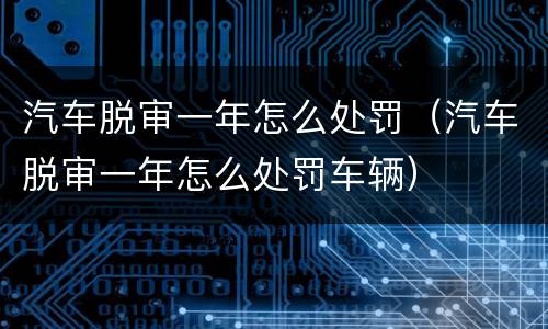 汽车脱审一年怎么处罚（汽车脱审一年怎么处罚车辆）