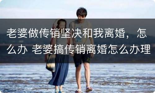 老婆做传销坚决和我离婚，怎么办 老婆搞传销离婚怎么办理