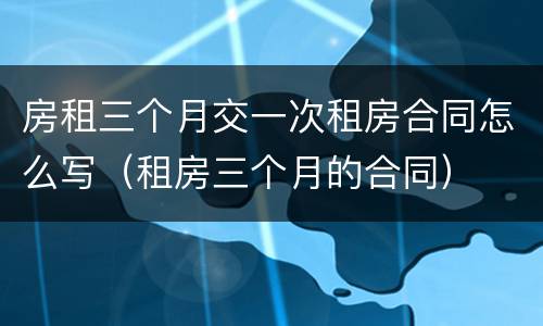 房租三个月交一次租房合同怎么写（租房三个月的合同）