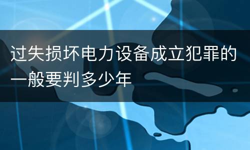 过失损坏电力设备成立犯罪的一般要判多少年