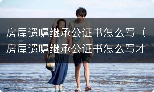 房屋遗嘱继承公证书怎么写（房屋遗嘱继承公证书怎么写才有效）