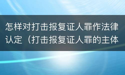 怎样对打击报复证人罪作法律认定（打击报复证人罪的主体）