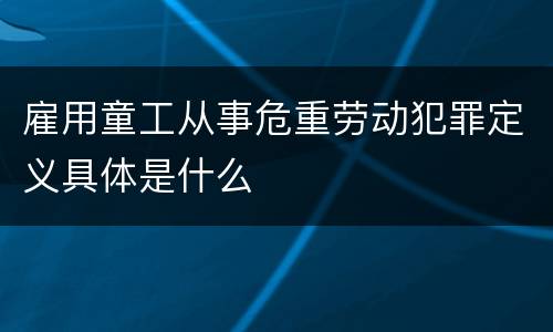 雇用童工从事危重劳动犯罪定义具体是什么