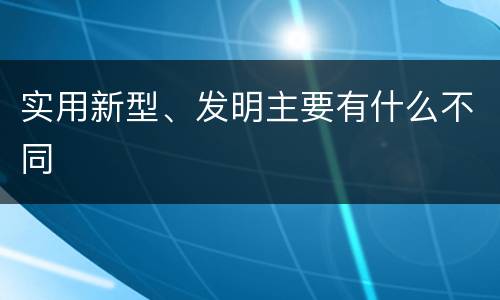 实用新型、发明主要有什么不同