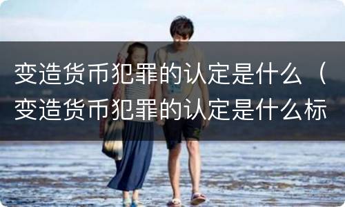 变造货币犯罪的认定是什么（变造货币犯罪的认定是什么标准）