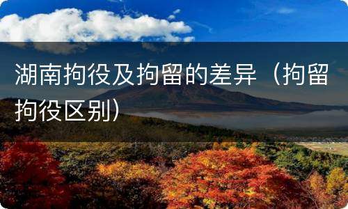 湖南拘役及拘留的差异（拘留拘役区别）