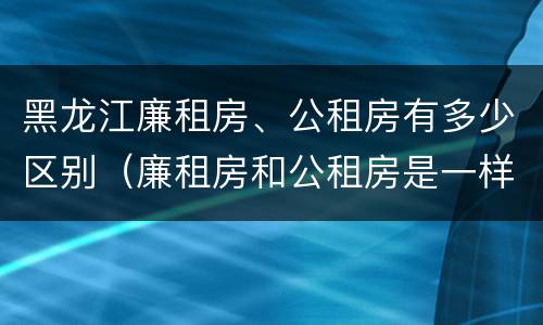 黑龙江廉租房、公租房有多少区别（廉租房和公租房是一样的吗）