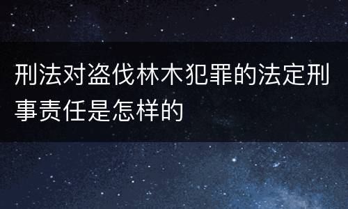 刑法对盗伐林木犯罪的法定刑事责任是怎样的