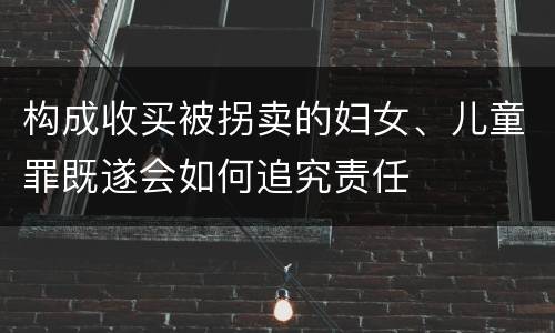 构成收买被拐卖的妇女、儿童罪既遂会如何追究责任